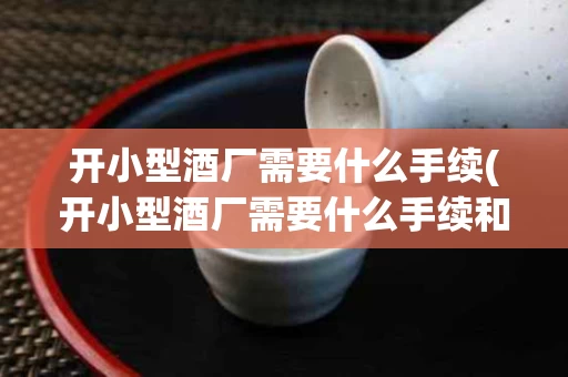开小型酒厂需要什么手续(开小型酒厂需要什么手续和证件)