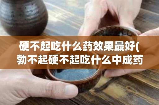 硬不起吃什么药效果最好(勃不起硬不起吃什么中成药)