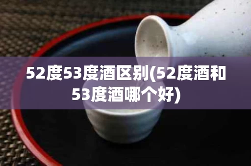 52度53度酒区别(52度酒和53度酒哪个好) 52度53度酒区别(52度酒和53度酒哪个好)