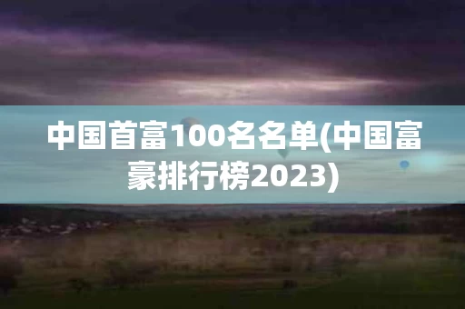 中国首富100名名单(中国富豪排行榜2023)
