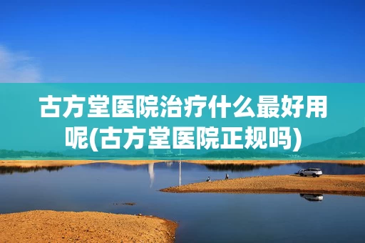 古方堂医院治疗什么最好用呢(古方堂医院正规吗)