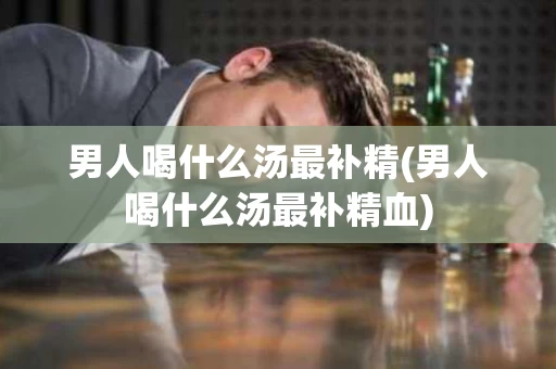 男人喝什么汤最补精(男人喝什么汤最补精血)