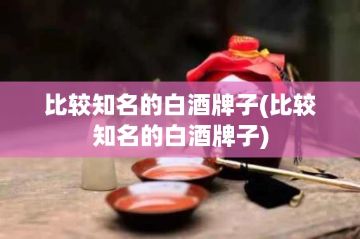 比较知名的白酒牌子(比较知名的白酒牌子)