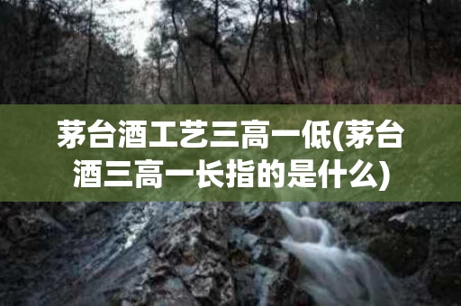 茅台酒工艺三高一低(茅台酒三高一长指的是什么)