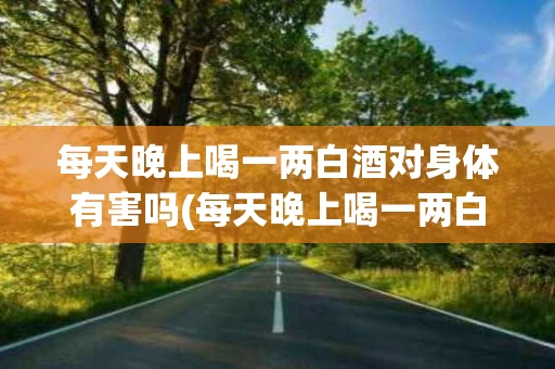 每天晚上喝一两白酒对身体有害吗(每天晚上喝一两白酒对身体有害吗女性)