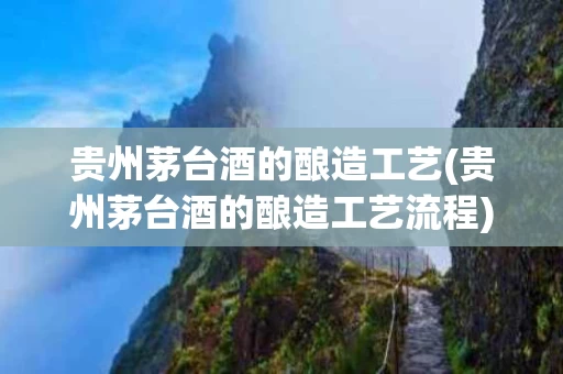 贵州茅台酒的酿造工艺(贵州茅台酒的酿造工艺流程)