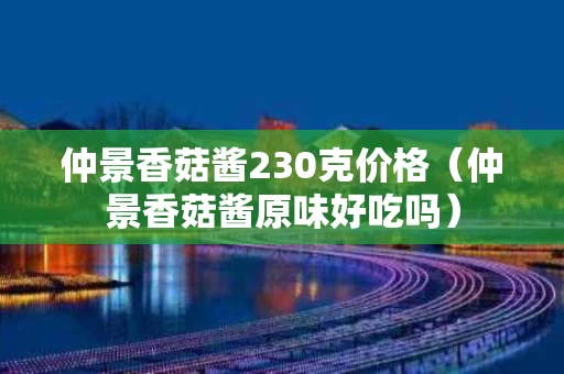 仲景香菇酱230克价格（仲景香菇酱原味好吃吗）