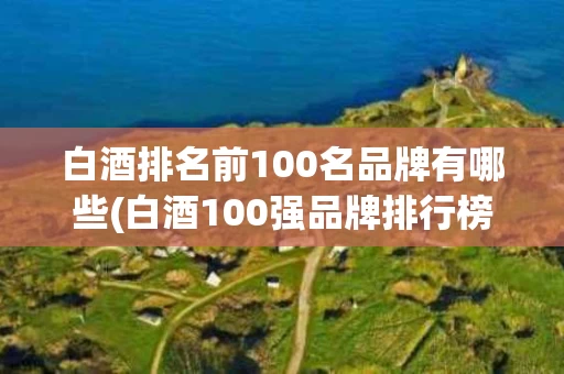 白酒排名前100名品牌有哪些(白酒100强品牌排行榜2020)