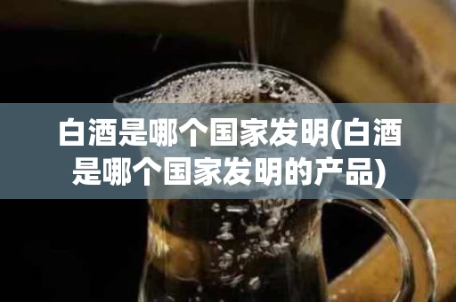白酒是哪个国家发明(白酒是哪个国家发明的产品)