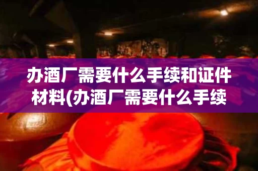办酒厂需要什么手续和证件材料(办酒厂需要什么手续和证件材料和证件)