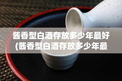 酱香型白酒存放多少年最好(酱香型白酒存放多少年最好卖)