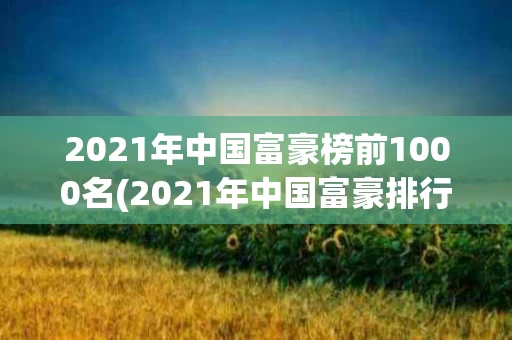 2021年中国富豪榜前1000名(2021年中国富豪排行榜前100名)
