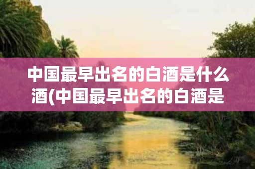 中国最早出名的白酒是什么酒(中国最早出名的白酒是什么酒品牌)