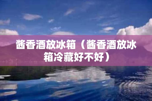 酱香酒放冰箱（酱香酒放冰箱冷藏好不好）