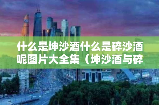 什么是坤沙酒什么是碎沙酒呢图片大全集（坤沙酒与碎沙酒的酒质区别）