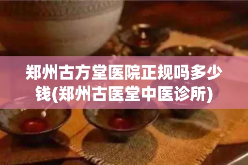 郑州古方堂医院正规吗多少钱(郑州古医堂中医诊所)