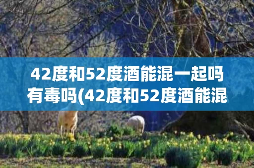42度和52度酒能混一起吗有毒吗(42度和52度酒能混一起吗有毒吗为什么)