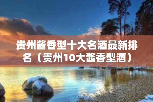 贵州酱香型十大名酒最新排名（贵州10大酱香型酒）
