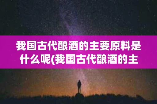 我国古代酿酒的主要原料是什么呢(我国古代酿酒的主要原料是土还是粮食)