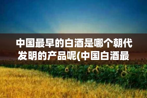 中国最早的白酒是哪个朝代发明的产品呢(中国白酒最早的是哪个品牌)