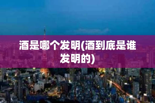 酒是哪个发明(酒到底是谁发明的)