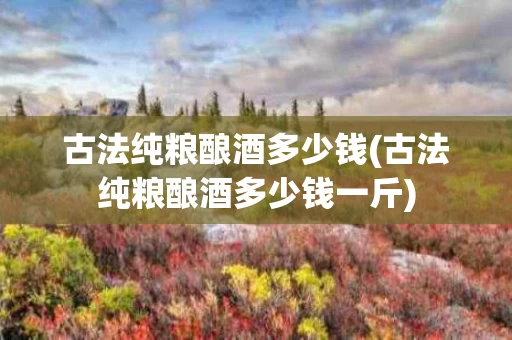 古法纯粮酿酒多少钱(古法纯粮酿酒多少钱一斤)