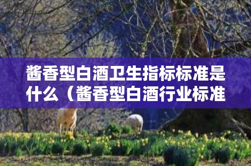 酱香型白酒卫生指标标准是什么（酱香型白酒行业标准）