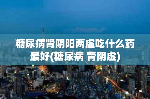 糖尿病肾阴阳两虚吃什么药最好(糖尿病 肾阴虚)