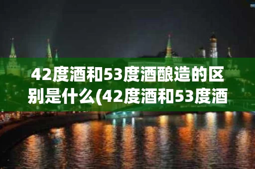 42度酒和53度酒酿造的区别是什么(42度酒和53度酒哪个好)