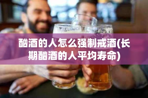 酗酒的人怎么强制戒酒(长期酗酒的人平均寿命)