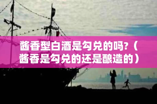 酱香型白酒是勾兑的吗?（酱香是勾兑的还是酿造的）
