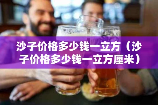 沙子价格多少钱一立方（沙子价格多少钱一立方厘米）