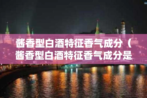 酱香型白酒特征香气成分（酱香型白酒特征香气成分是什么）