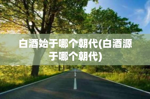 白酒始于哪个朝代(白酒源于哪个朝代) 白酒始于哪个朝代(白酒源于哪个朝代)