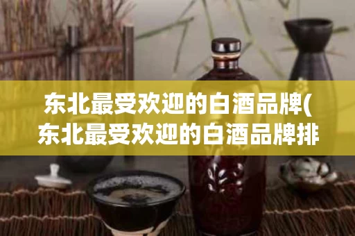 东北最受欢迎的白酒品牌(东北最受欢迎的白酒品牌排行榜)
