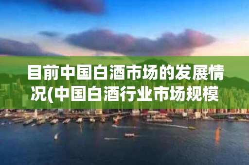 目前中国白酒市场的发展情况(中国白酒行业市场规模及未来发展趋势预测)