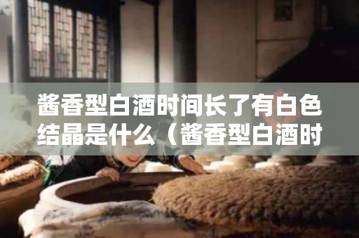 酱香型白酒时间长了有白色结晶是什么（酱香型白酒时间长了有白色结晶是什么原因）