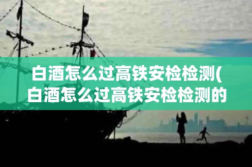 白酒怎么过高铁安检检测(白酒怎么过高铁安检检测的)