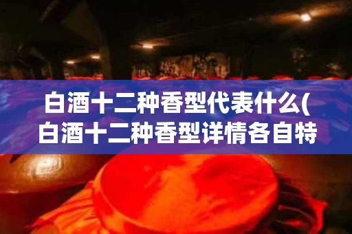 白酒十二种香型代表什么(白酒十二种香型详情各自特点)