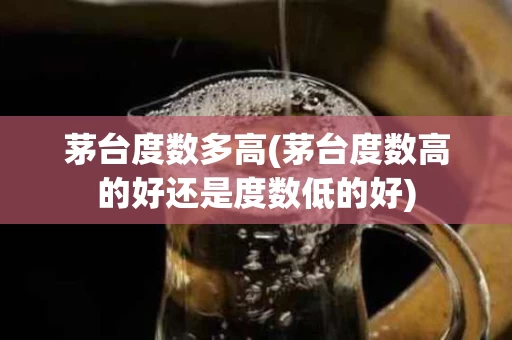 茅台度数多高(茅台度数高的好还是度数低的好)