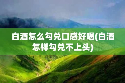 白酒怎么勾兑口感好喝(白酒怎样勾兑不上头)