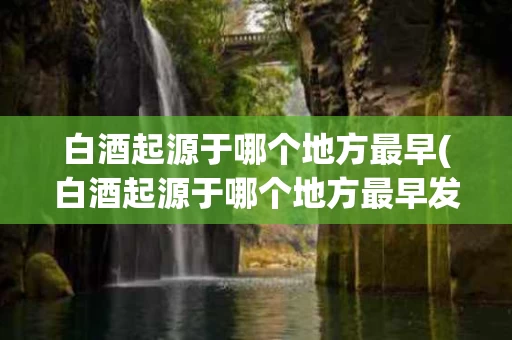 白酒起源于哪个地方最早(白酒起源于哪个地方最早发明)