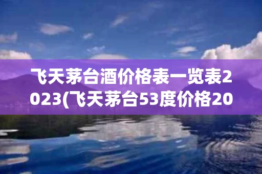 飞天茅台酒价格表一览表2023(飞天茅台53度价格202l市场价)
