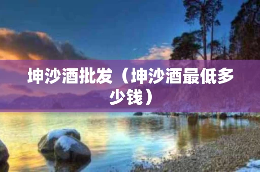 坤沙酒批发（坤沙酒最低多少钱）