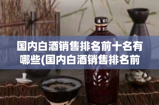 国内白酒销售排名前十名有哪些(国内白酒销售排名前十名有哪些品牌)