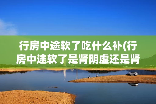 行房中途软了吃什么补(行房中途软了是肾阴虚还是肾阳虚)