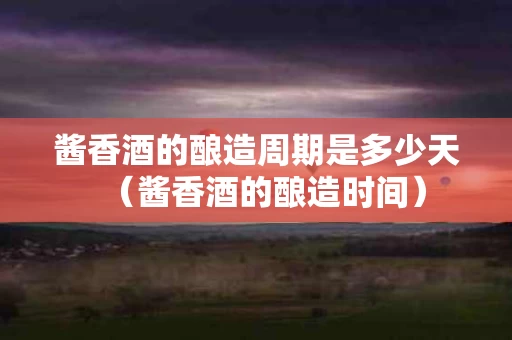 酱香酒的酿造周期是多少天（酱香酒的酿造时间）