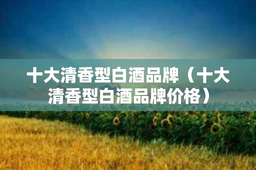 十大清香型白酒品牌（十大清香型白酒品牌价格）