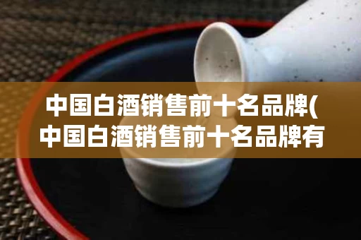 中国白酒销售前十名品牌(中国白酒销售前十名品牌有哪些)