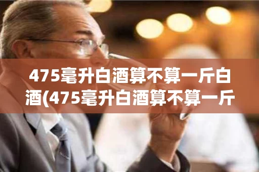 475毫升白酒算不算一斤白酒(475毫升白酒算不算一斤白酒呀)
